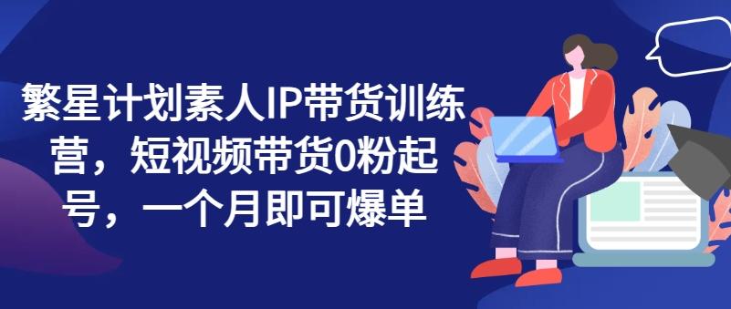 繁星计划素人IP带货训练营，短视频带货0粉起号，一个月即可爆单-知芽创业社