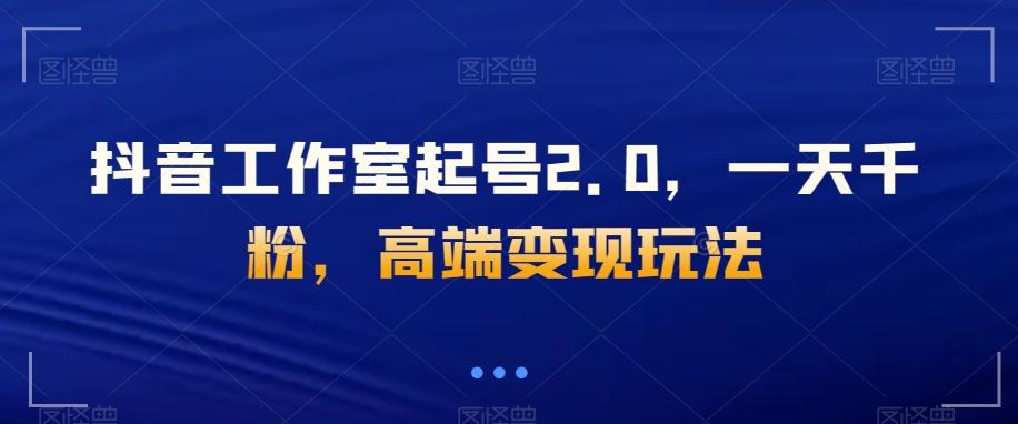 抖音工作室起号2.0，一天千粉，高端变现玩法【揭秘】-知芽创业社