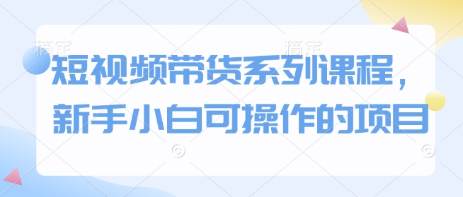 短视频带货系列课程，新手小白可操作的项目-知芽创业社