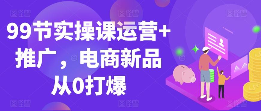 99节实操课运营+推广，电商新品从0打爆-知芽创业社