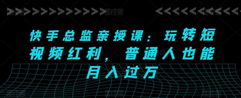 快手总监亲授课：玩转短视频红利，普通人也能月入过万-知芽创业社